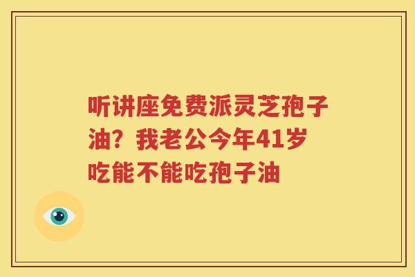 听讲座免费派灵芝孢子油？我老公今年41岁吃能不能吃孢子油