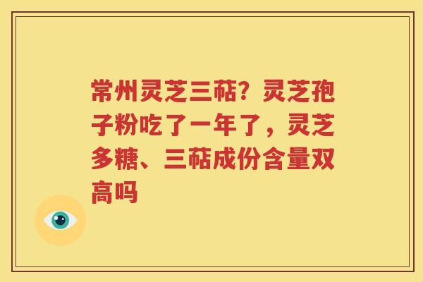 常州灵芝三萜？灵芝孢子粉吃了一年了，灵芝多糖、三萜成份含量双高吗
