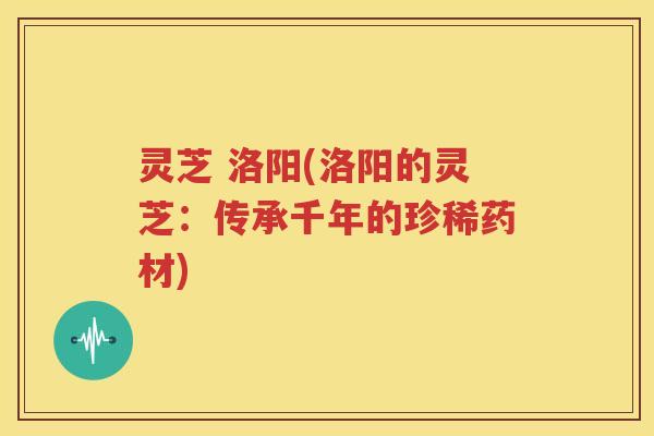 灵芝 洛阳(洛阳的灵芝：传承千年的珍稀药材)