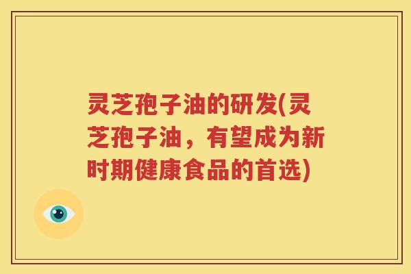 灵芝孢子油的研发(灵芝孢子油，有望成为新时期健康食品的首选)