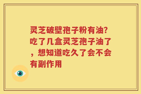 灵芝破壁孢子粉有油？吃了几盒灵芝孢子油了，想知道吃久了会不会有副作用