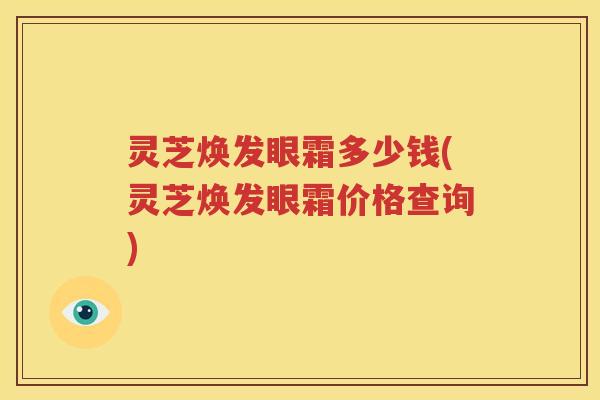 灵芝焕发眼霜多少钱(灵芝焕发眼霜价格查询)