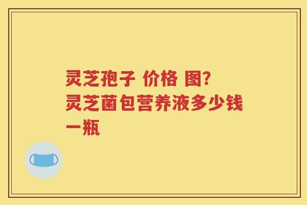 灵芝孢子 价格 图？灵芝菌包营养液多少钱一瓶