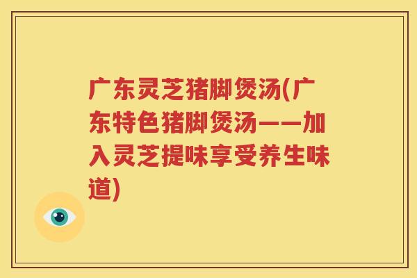 广东灵芝猪脚煲汤(广东特色猪脚煲汤——加入灵芝提味享受养生味道)
