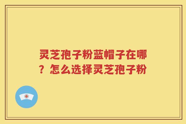 灵芝孢子粉蓝帽子在哪？怎么选择灵芝孢子粉