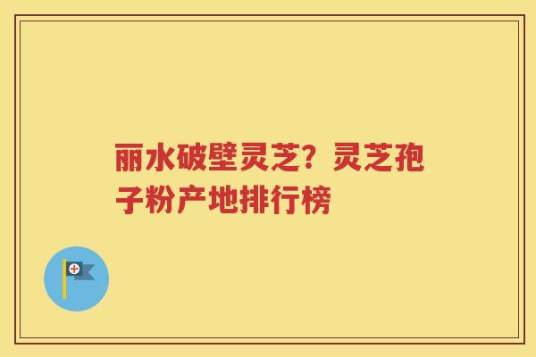 丽水破壁灵芝？灵芝孢子粉产地排行榜