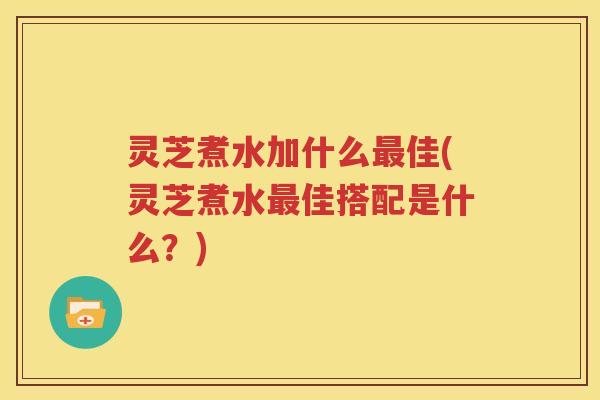 灵芝煮水加什么最佳(灵芝煮水最佳搭配是什么？)