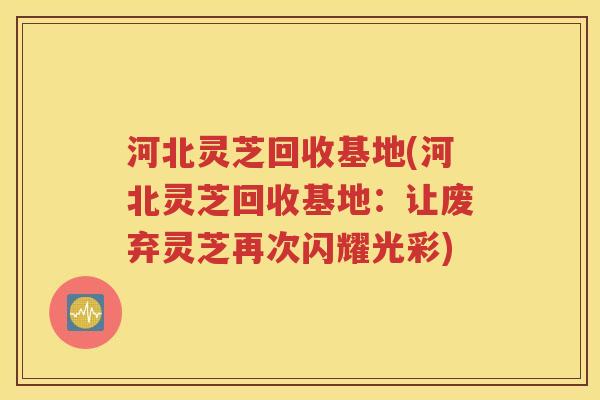 河北灵芝回收基地(河北灵芝回收基地：让废弃灵芝再次闪耀光彩)