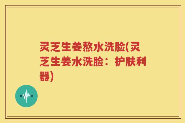 灵芝生姜熬水洗脸(灵芝生姜水洗脸：护肤利器)