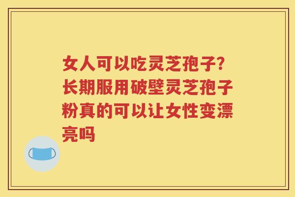 女人可以吃灵芝孢子？长期服用破壁灵芝孢子粉真的可以让女性变漂亮吗