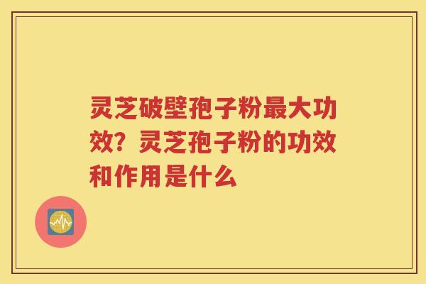 灵芝破壁孢子粉最大功效？灵芝孢子粉的功效和作用是什么