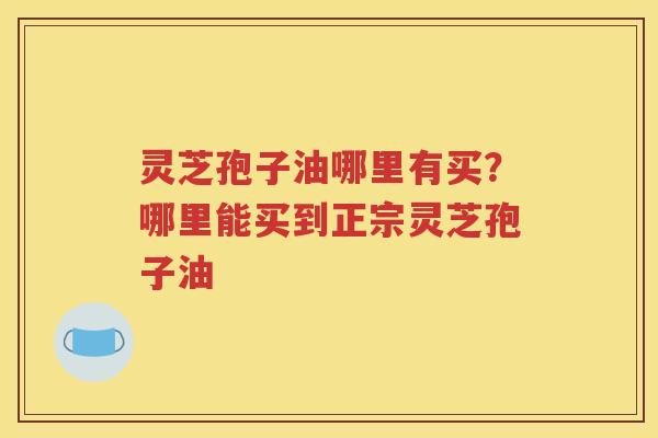 灵芝孢子油哪里有买？哪里能买到正宗灵芝孢子油