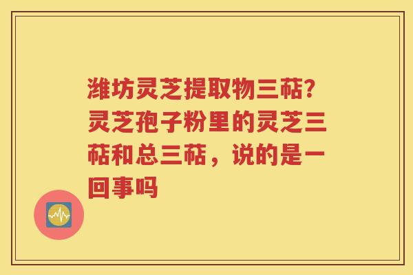 潍坊灵芝提取物三萜？灵芝孢子粉里的灵芝三萜和总三萜，说的是一回事吗