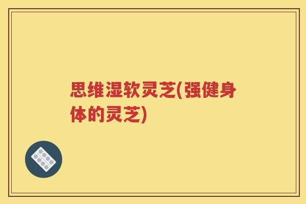 思维湿软灵芝(强健身体的灵芝)