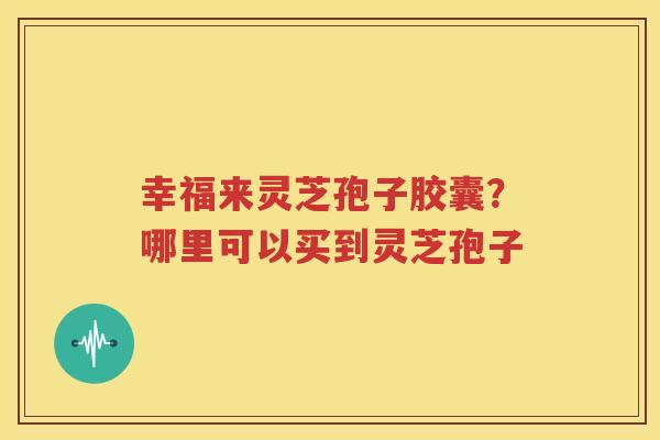 幸福来灵芝孢子胶囊？哪里可以买到灵芝孢子
