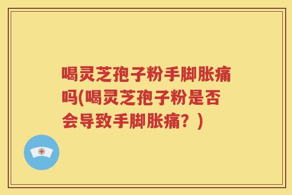 喝灵芝孢子粉手脚胀痛吗(喝灵芝孢子粉是否会导致手脚胀痛？)