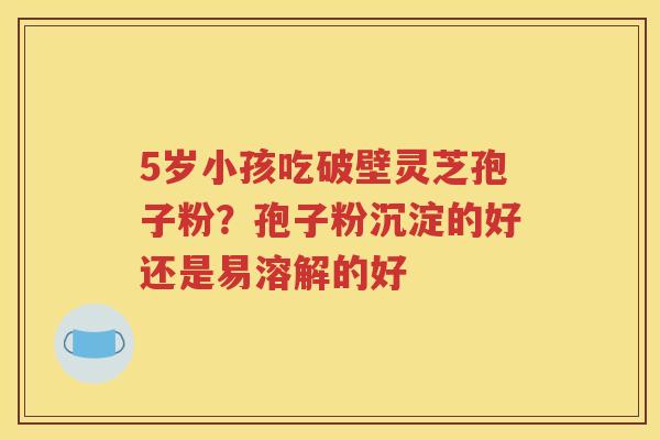 5岁小孩吃破壁灵芝孢子粉？孢子粉沉淀的好还是易溶解的好