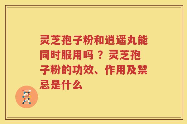 灵芝孢子粉和逍遥丸能同时服用吗 ？灵芝孢子粉的功效、作用及禁忌是什么