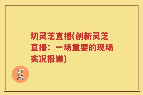 切灵芝直播(创新灵芝直播：一场重要的现场实况报道)