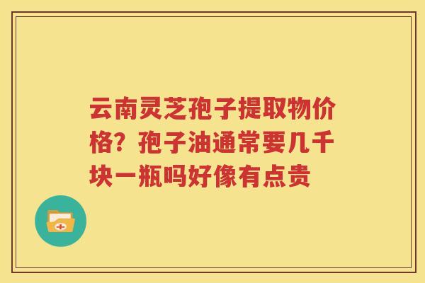 云南灵芝孢子提取物价格？孢子油通常要几千块一瓶吗好像有点贵