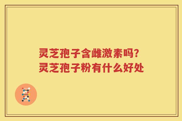 灵芝孢子含雌激素吗？灵芝孢子粉有什么好处