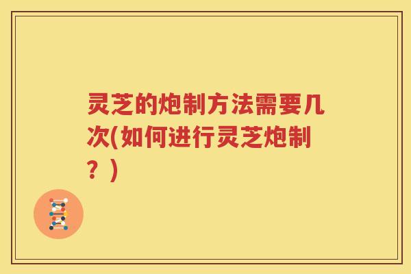 灵芝的炮制方法需要几次(如何进行灵芝炮制？)
