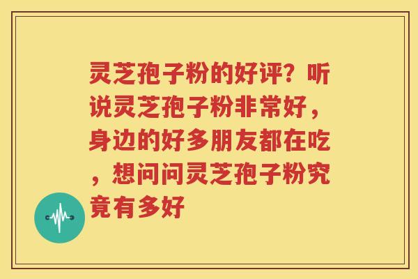 灵芝孢子粉的好评？听说灵芝孢子粉非常好，身边的好多朋友都在吃，想问问灵芝孢子粉究竟有多好