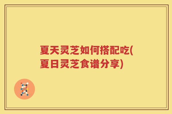 夏天灵芝如何搭配吃(夏日灵芝食谱分享)