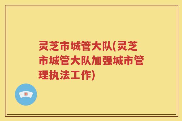 灵芝市城管大队(灵芝市城管大队加强城市管理执法工作)