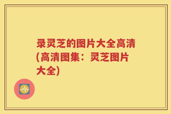 录灵芝的图片大全高清(高清图集：灵芝图片大全)