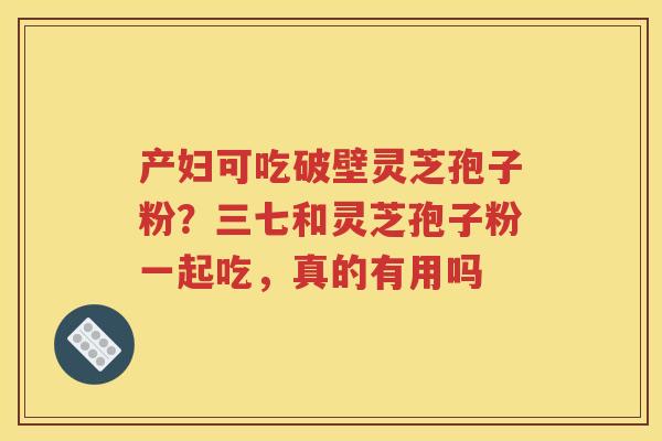 产妇可吃破壁灵芝孢子粉？三七和灵芝孢子粉一起吃，真的有用吗