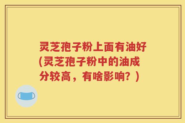 灵芝孢子粉上面有油好(灵芝孢子粉中的油成分较高，有啥影响？)