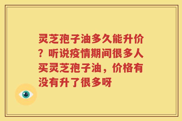灵芝孢子油多久能升价？听说疫情期间很多人买灵芝孢子油，价格有没有升了很多呀