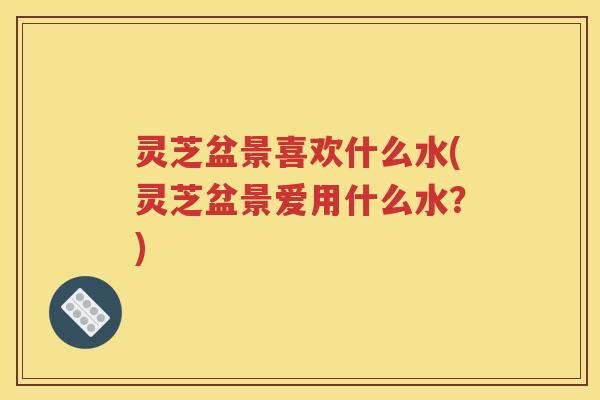 灵芝盆景喜欢什么水(灵芝盆景爱用什么水？)
