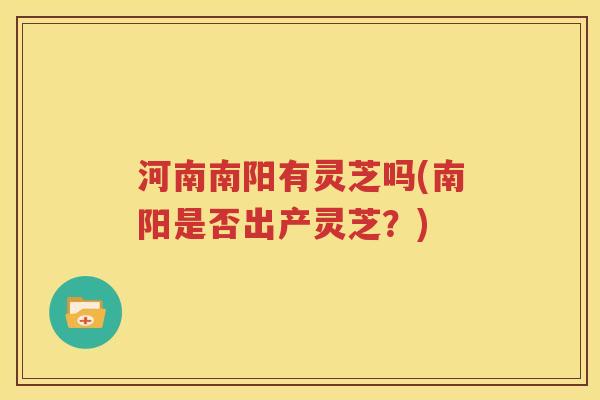 河南南阳有灵芝吗(南阳是否出产灵芝？)
