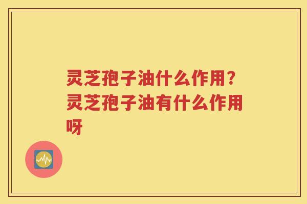 灵芝孢子油什么作用？灵芝孢子油有什么作用呀