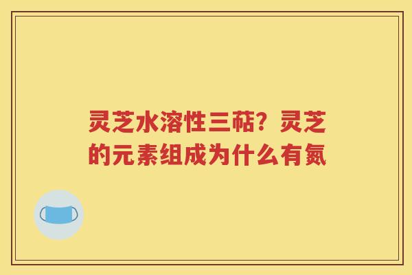 灵芝水溶性三萜？灵芝的元素组成为什么有氮