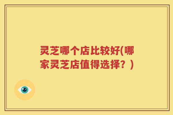 灵芝哪个店比较好(哪家灵芝店值得选择？)