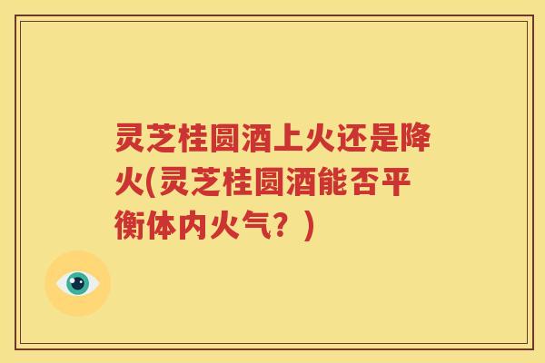 灵芝桂圆酒上火还是降火(灵芝桂圆酒能否平衡体内火气？)