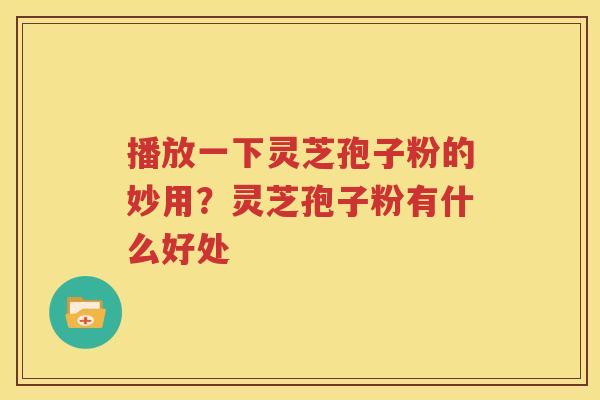 播放一下灵芝孢子粉的妙用？灵芝孢子粉有什么好处