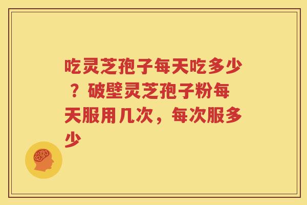 吃灵芝孢子每天吃多少 ？破壁灵芝孢子粉每天服用几次，每次服多少
