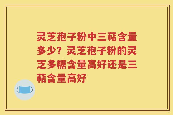 灵芝孢子粉中三萜含量多少？灵芝孢子粉的灵芝多糖含量高好还是三萜含量高好