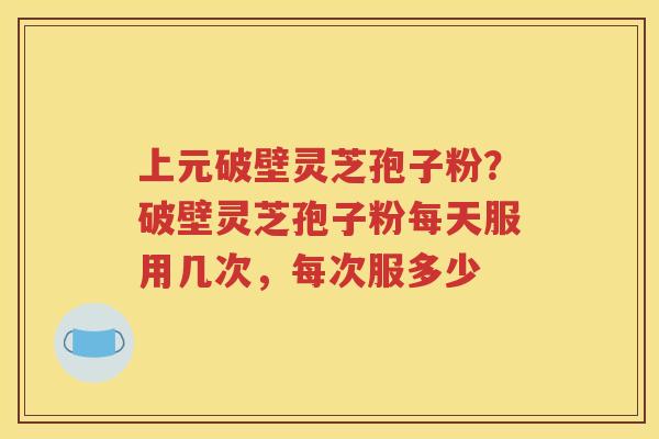 上元破壁灵芝孢子粉？破壁灵芝孢子粉每天服用几次，每次服多少