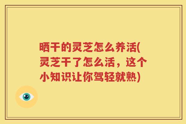 晒干的灵芝怎么养活(灵芝干了怎么活，这个小知识让你驾轻就熟)
