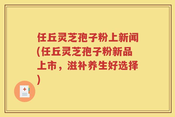 任丘灵芝孢子粉上新闻(任丘灵芝孢子粉新品上市，滋补养生好选择)
