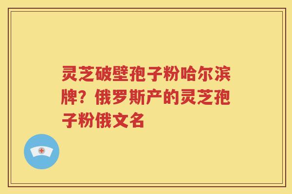 灵芝破壁孢子粉哈尔滨牌？俄罗斯产的灵芝孢子粉俄文名