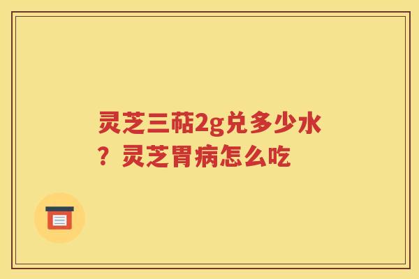 灵芝三萜2g兑多少水？灵芝胃病怎么吃