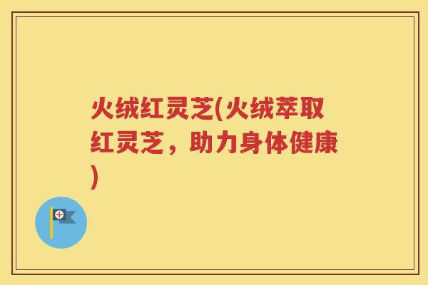 火绒红灵芝(火绒萃取红灵芝，助力身体健康)