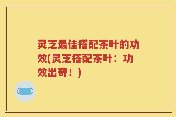 灵芝最佳搭配茶叶的功效(灵芝搭配茶叶：功效出奇！)