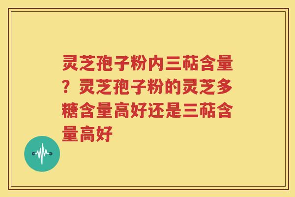 灵芝孢子粉内三萜含量？灵芝孢子粉的灵芝多糖含量高好还是三萜含量高好